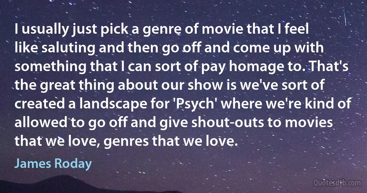 I usually just pick a genre of movie that I feel like saluting and then go off and come up with something that I can sort of pay homage to. That's the great thing about our show is we've sort of created a landscape for 'Psych' where we're kind of allowed to go off and give shout-outs to movies that we love, genres that we love. (James Roday)