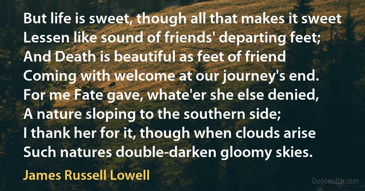 But life is sweet, though all that makes it sweet
Lessen like sound of friends' departing feet;
And Death is beautiful as feet of friend
Coming with welcome at our journey's end.
For me Fate gave, whate'er she else denied,
A nature sloping to the southern side;
I thank her for it, though when clouds arise
Such natures double-darken gloomy skies. (James Russell Lowell)