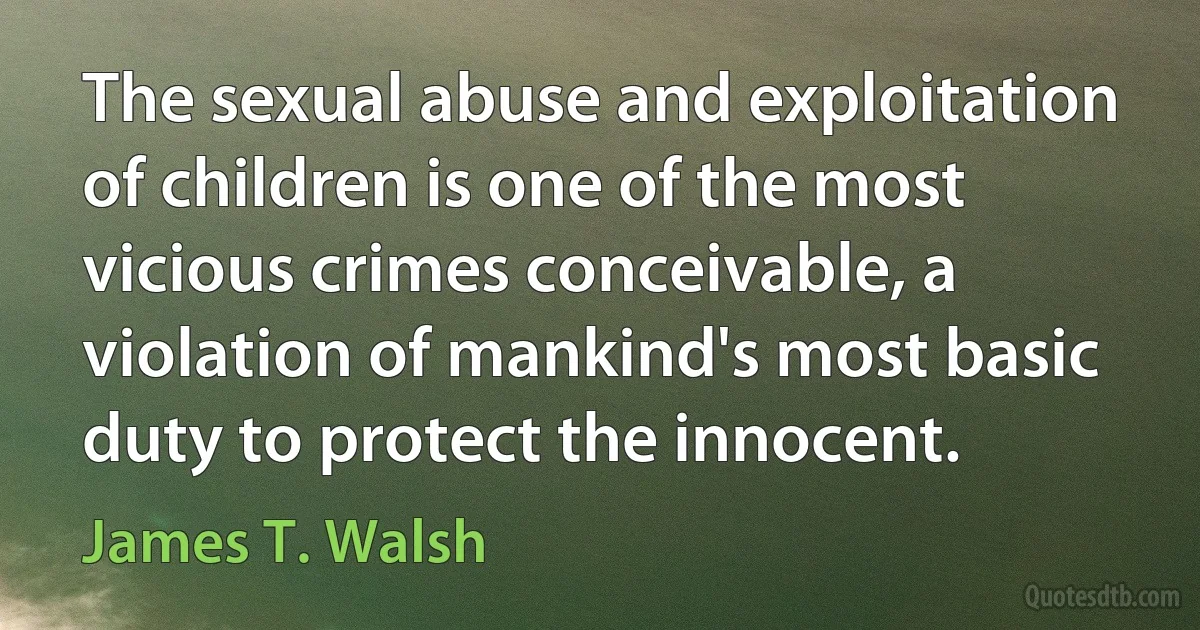 The sexual abuse and exploitation of children is one of the most vicious crimes conceivable, a violation of mankind's most basic duty to protect the innocent. (James T. Walsh)