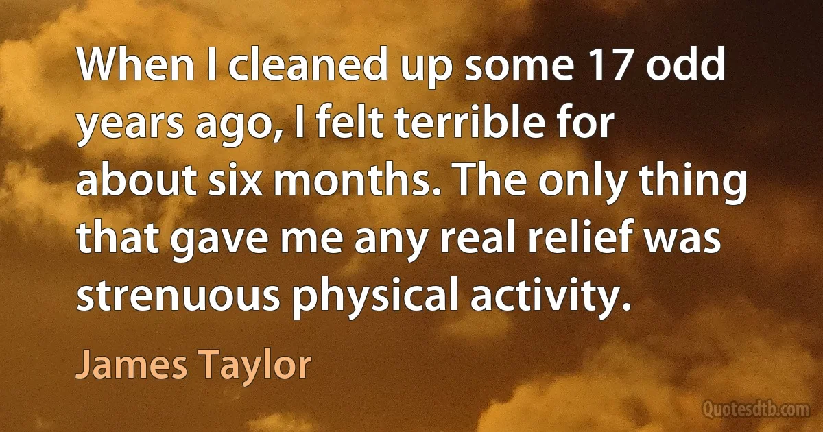 When I cleaned up some 17 odd years ago, I felt terrible for about six months. The only thing that gave me any real relief was strenuous physical activity. (James Taylor)