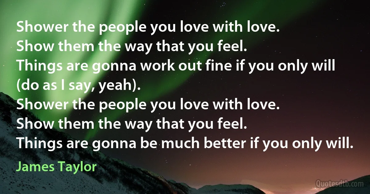 Shower the people you love with love.
Show them the way that you feel.
Things are gonna work out fine if you only will (do as I say, yeah).
Shower the people you love with love.
Show them the way that you feel.
Things are gonna be much better if you only will. (James Taylor)