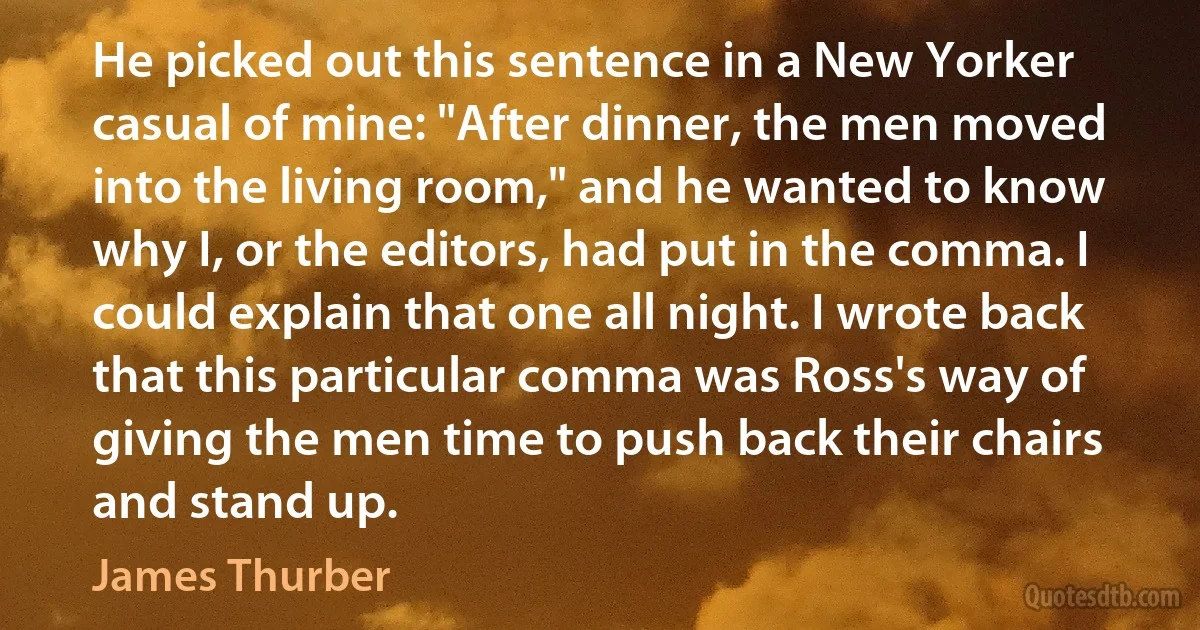 He picked out this sentence in a New Yorker casual of mine: "After dinner, the men moved into the living room," and he wanted to know why I, or the editors, had put in the comma. I could explain that one all night. I wrote back that this particular comma was Ross's way of giving the men time to push back their chairs and stand up. (James Thurber)