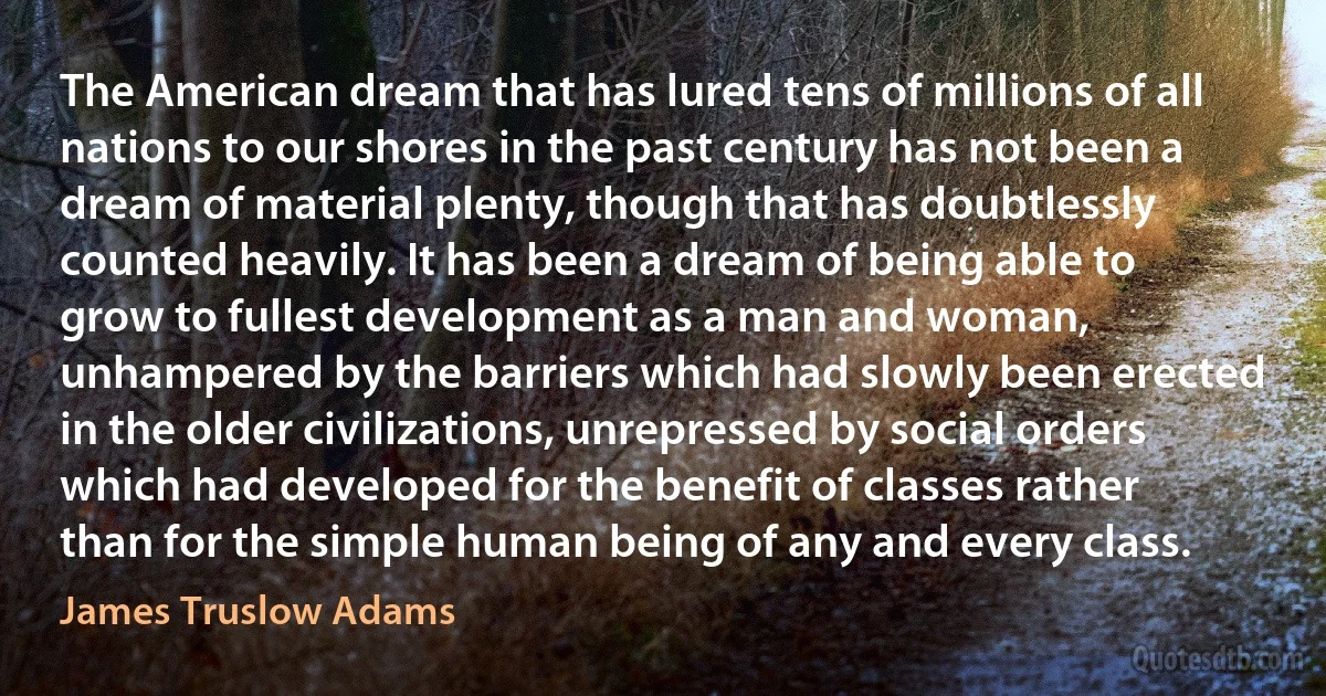 The American dream that has lured tens of millions of all nations to our shores in the past century has not been a dream of material plenty, though that has doubtlessly counted heavily. It has been a dream of being able to grow to fullest development as a man and woman, unhampered by the barriers which had slowly been erected in the older civilizations, unrepressed by social orders which had developed for the benefit of classes rather than for the simple human being of any and every class. (James Truslow Adams)