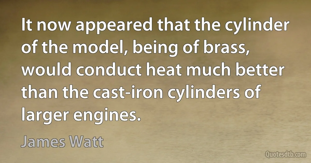 It now appeared that the cylinder of the model, being of brass, would conduct heat much better than the cast-iron cylinders of larger engines. (James Watt)