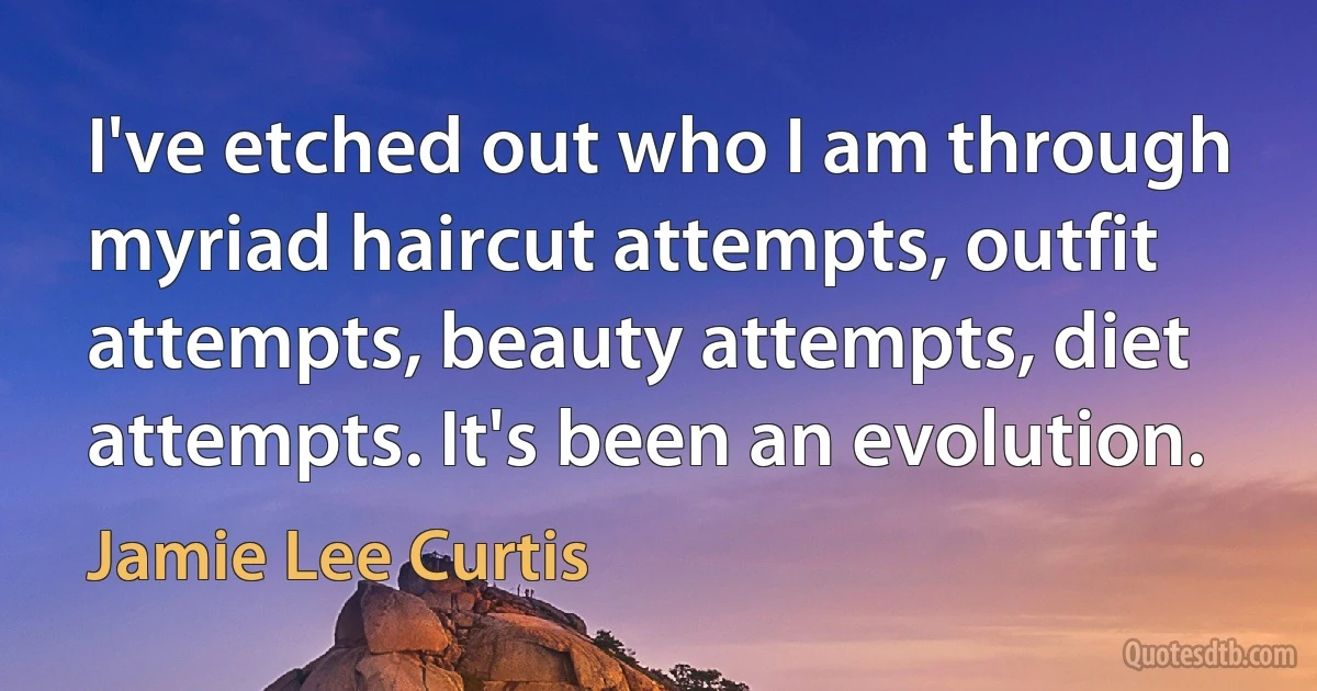 I've etched out who I am through myriad haircut attempts, outfit attempts, beauty attempts, diet attempts. It's been an evolution. (Jamie Lee Curtis)