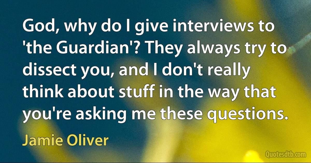 God, why do I give interviews to 'the Guardian'? They always try to dissect you, and I don't really think about stuff in the way that you're asking me these questions. (Jamie Oliver)