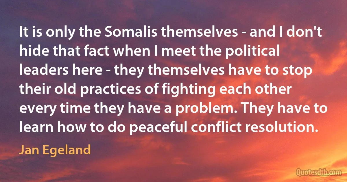 It is only the Somalis themselves - and I don't hide that fact when I meet the political leaders here - they themselves have to stop their old practices of fighting each other every time they have a problem. They have to learn how to do peaceful conflict resolution. (Jan Egeland)