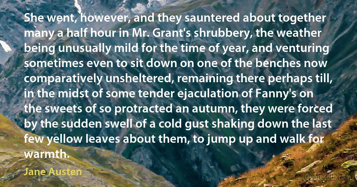 She went, however, and they sauntered about together many a half hour in Mr. Grant's shrubbery, the weather being unusually mild for the time of year, and venturing sometimes even to sit down on one of the benches now comparatively unsheltered, remaining there perhaps till, in the midst of some tender ejaculation of Fanny's on the sweets of so protracted an autumn, they were forced by the sudden swell of a cold gust shaking down the last few yellow leaves about them, to jump up and walk for warmth. (Jane Austen)