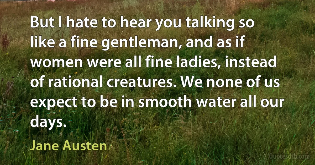 But I hate to hear you talking so like a fine gentleman, and as if women were all fine ladies, instead of rational creatures. We none of us expect to be in smooth water all our days. (Jane Austen)