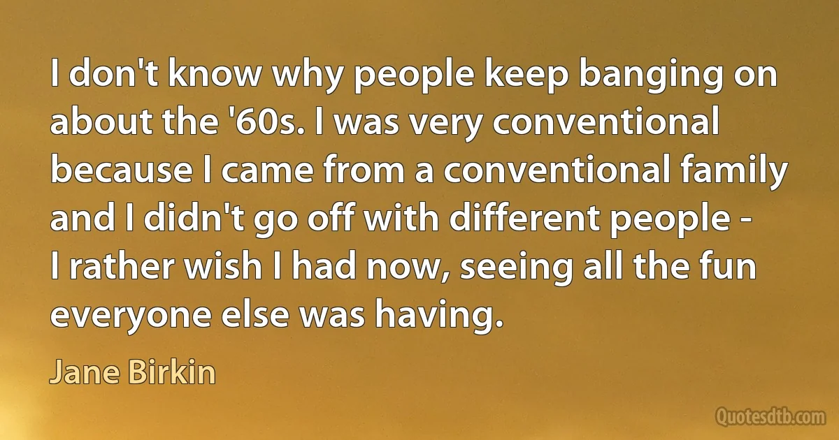 I don't know why people keep banging on about the '60s. I was very conventional because I came from a conventional family and I didn't go off with different people - I rather wish I had now, seeing all the fun everyone else was having. (Jane Birkin)