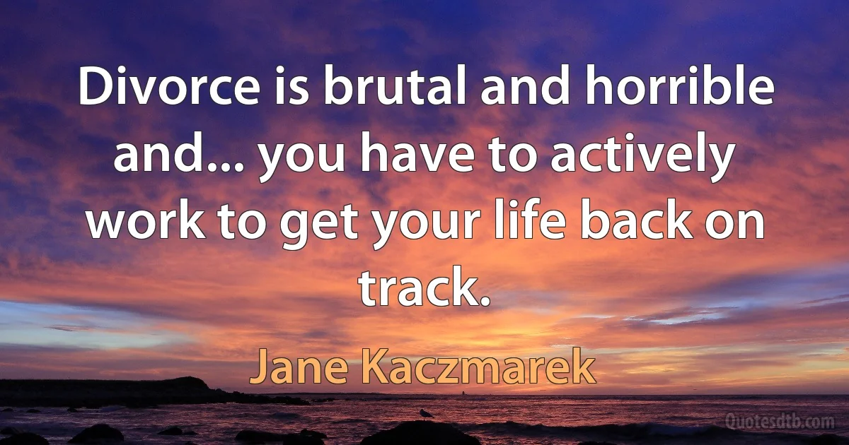 Divorce is brutal and horrible and... you have to actively work to get your life back on track. (Jane Kaczmarek)