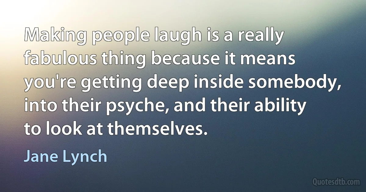 Making people laugh is a really fabulous thing because it means you're getting deep inside somebody, into their psyche, and their ability to look at themselves. (Jane Lynch)