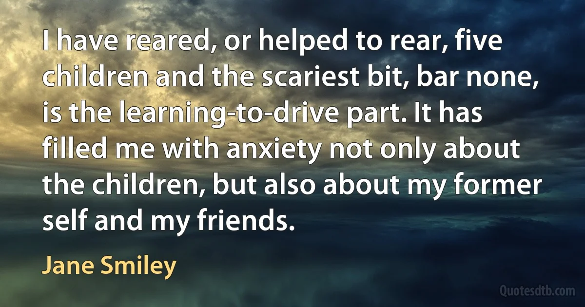 I have reared, or helped to rear, five children and the scariest bit, bar none, is the learning-to-drive part. It has filled me with anxiety not only about the children, but also about my former self and my friends. (Jane Smiley)