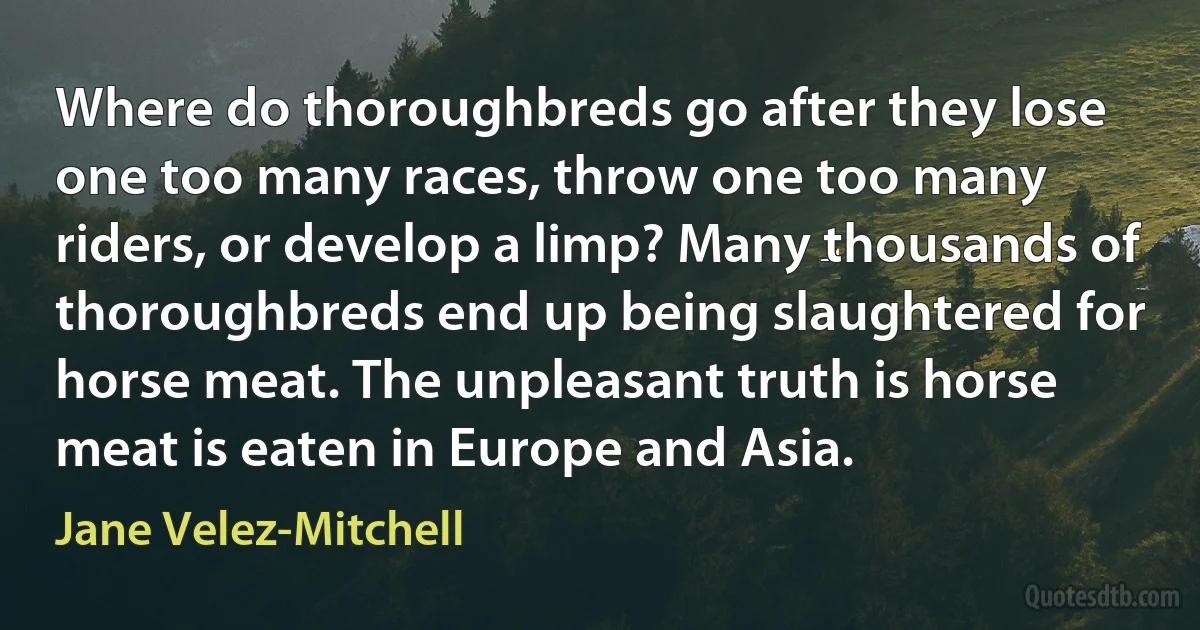 Where do thoroughbreds go after they lose one too many races, throw one too many riders, or develop a limp? Many thousands of thoroughbreds end up being slaughtered for horse meat. The unpleasant truth is horse meat is eaten in Europe and Asia. (Jane Velez-Mitchell)