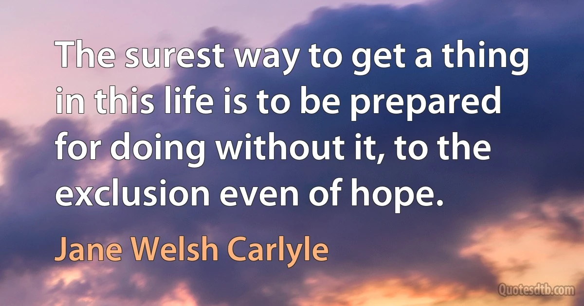 The surest way to get a thing in this life is to be prepared for doing without it, to the exclusion even of hope. (Jane Welsh Carlyle)