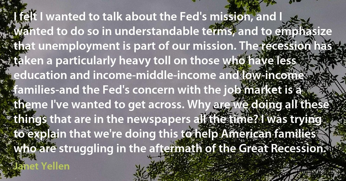 I felt I wanted to talk about the Fed's mission, and I wanted to do so in understandable terms, and to emphasize that unemployment is part of our mission. The recession has taken a particularly heavy toll on those who have less education and income-middle-income and low-income families-and the Fed's concern with the job market is a theme I've wanted to get across. Why are we doing all these things that are in the newspapers all the time? I was trying to explain that we're doing this to help American families who are struggling in the aftermath of the Great Recession. (Janet Yellen)