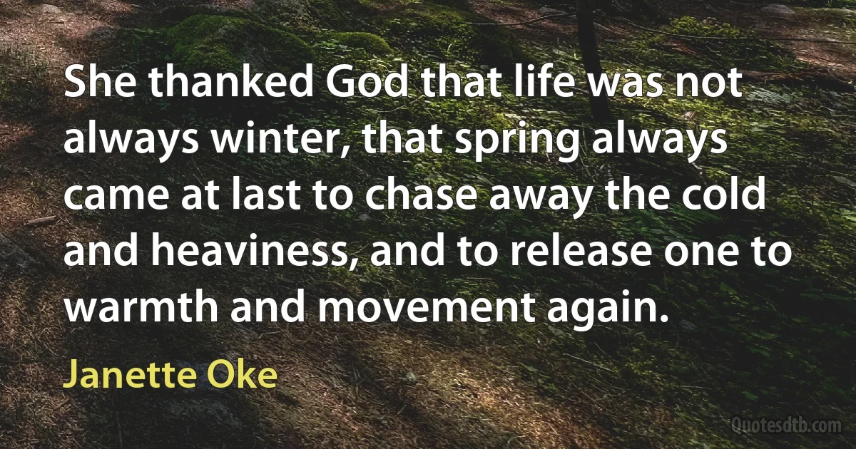 She thanked God that life was not always winter, that spring always came at last to chase away the cold and heaviness, and to release one to warmth and movement again. (Janette Oke)