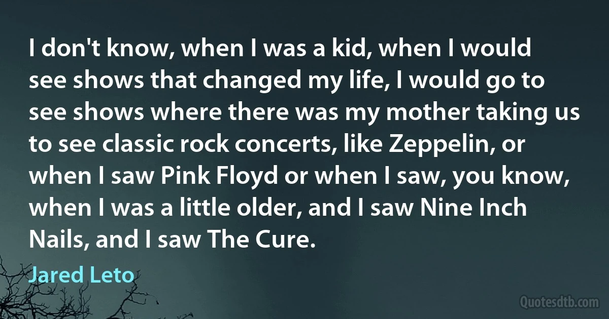 I don't know, when I was a kid, when I would see shows that changed my life, I would go to see shows where there was my mother taking us to see classic rock concerts, like Zeppelin, or when I saw Pink Floyd or when I saw, you know, when I was a little older, and I saw Nine Inch Nails, and I saw The Cure. (Jared Leto)