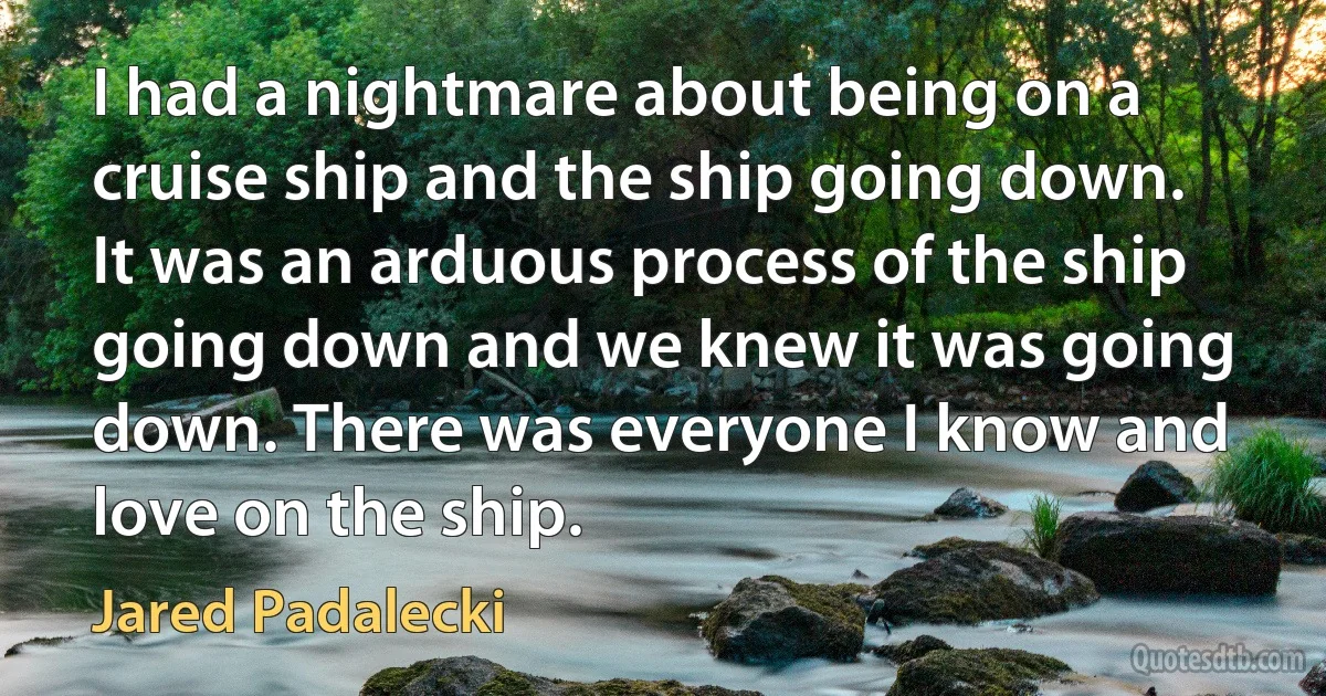 I had a nightmare about being on a cruise ship and the ship going down. It was an arduous process of the ship going down and we knew it was going down. There was everyone I know and love on the ship. (Jared Padalecki)