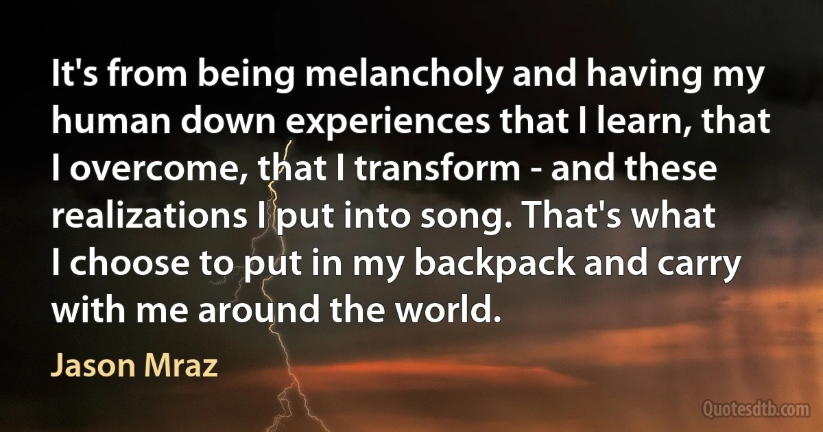 It's from being melancholy and having my human down experiences that I learn, that I overcome, that I transform - and these realizations I put into song. That's what I choose to put in my backpack and carry with me around the world. (Jason Mraz)