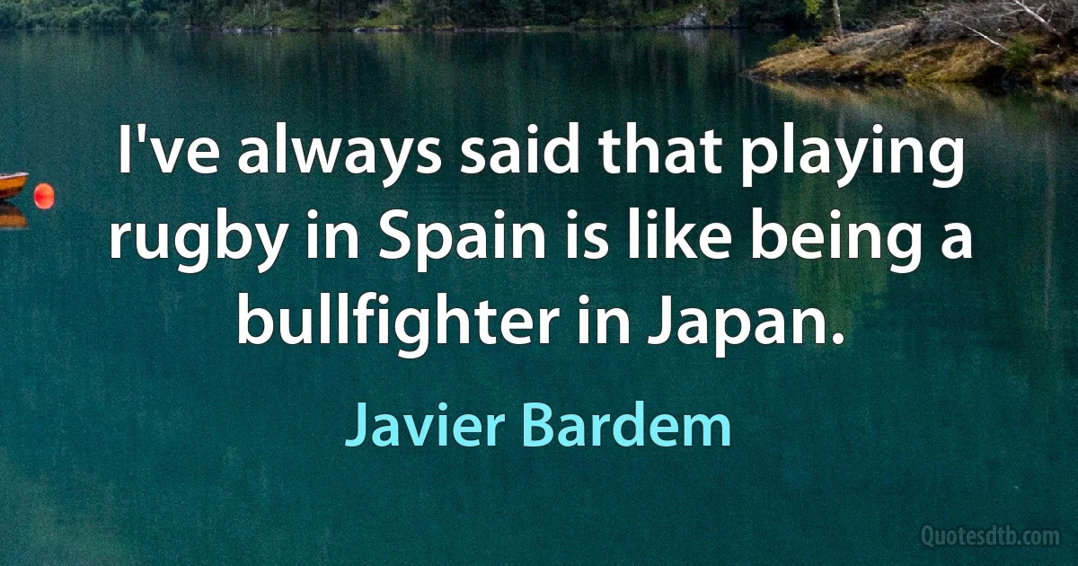 I've always said that playing rugby in Spain is like being a bullfighter in Japan. (Javier Bardem)