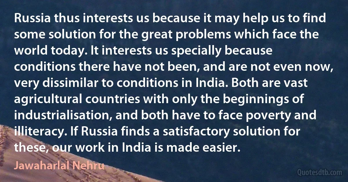 Russia thus interests us because it may help us to find some solution for the great problems which face the world today. It interests us specially because conditions there have not been, and are not even now, very dissimilar to conditions in India. Both are vast agricultural countries with only the beginnings of industrialisation, and both have to face poverty and illiteracy. If Russia finds a satisfactory solution for these, our work in India is made easier. (Jawaharlal Nehru)