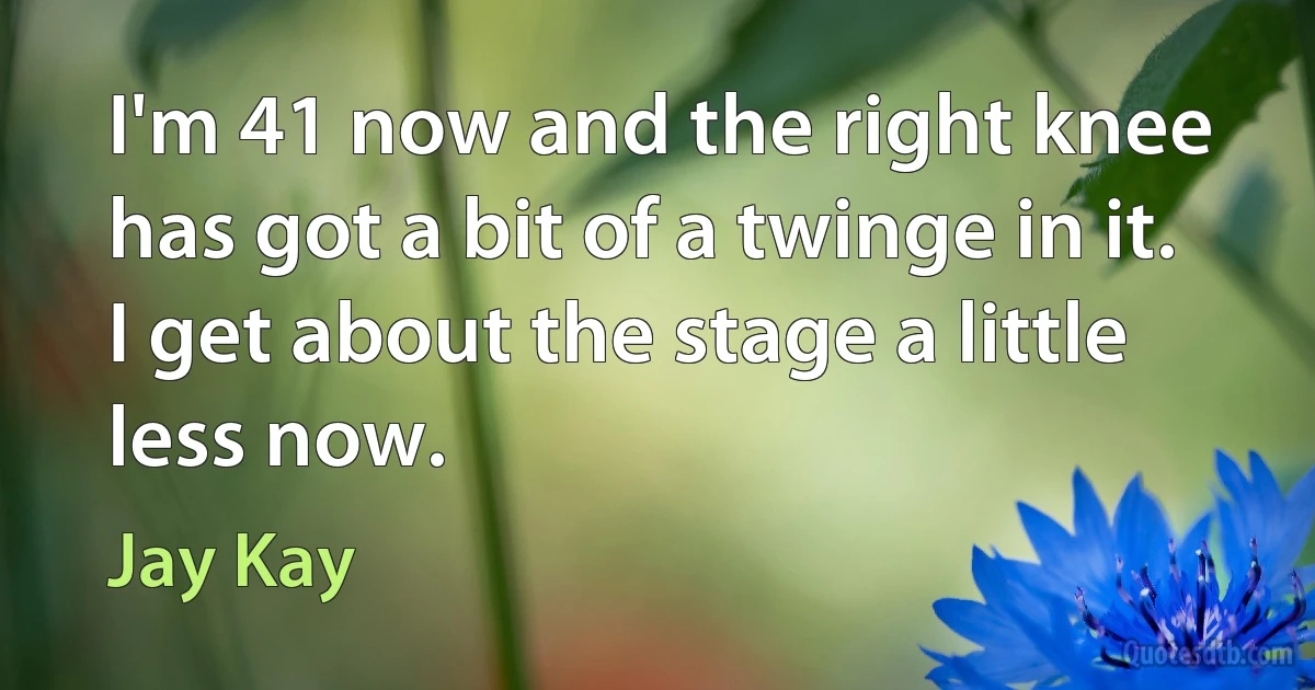 I'm 41 now and the right knee has got a bit of a twinge in it. I get about the stage a little less now. (Jay Kay)