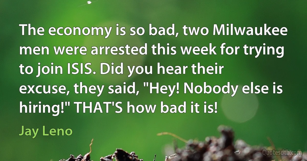 The economy is so bad, two Milwaukee men were arrested this week for trying to join ISIS. Did you hear their excuse, they said, "Hey! Nobody else is hiring!" THAT'S how bad it is! (Jay Leno)