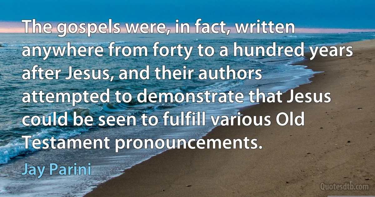 The gospels were, in fact, written anywhere from forty to a hundred years after Jesus, and their authors attempted to demonstrate that Jesus could be seen to fulfill various Old Testament pronouncements. (Jay Parini)