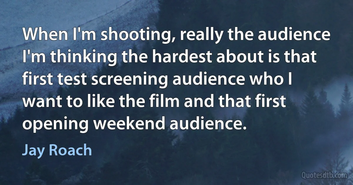 When I'm shooting, really the audience I'm thinking the hardest about is that first test screening audience who I want to like the film and that first opening weekend audience. (Jay Roach)