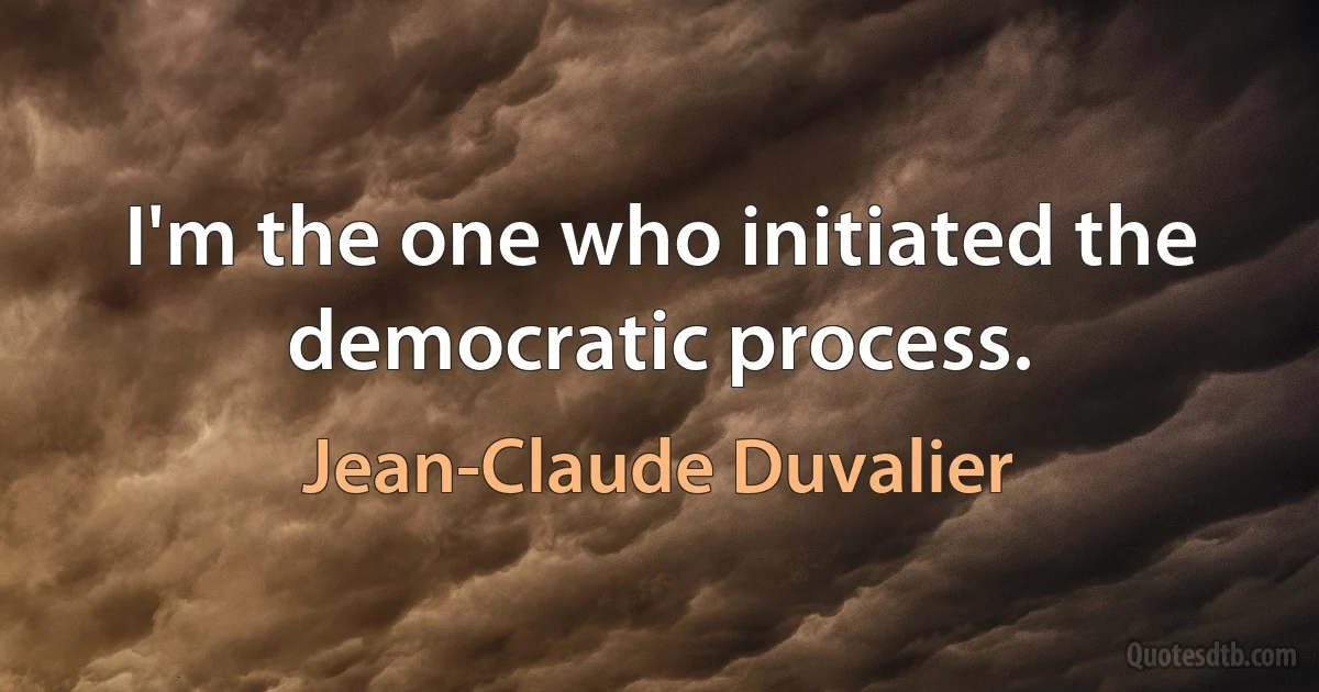 I'm the one who initiated the democratic process. (Jean-Claude Duvalier)