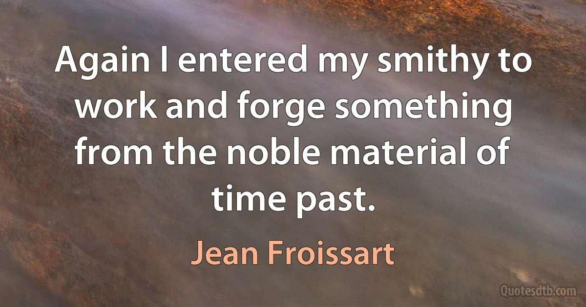 Again I entered my smithy to work and forge something from the noble material of time past. (Jean Froissart)