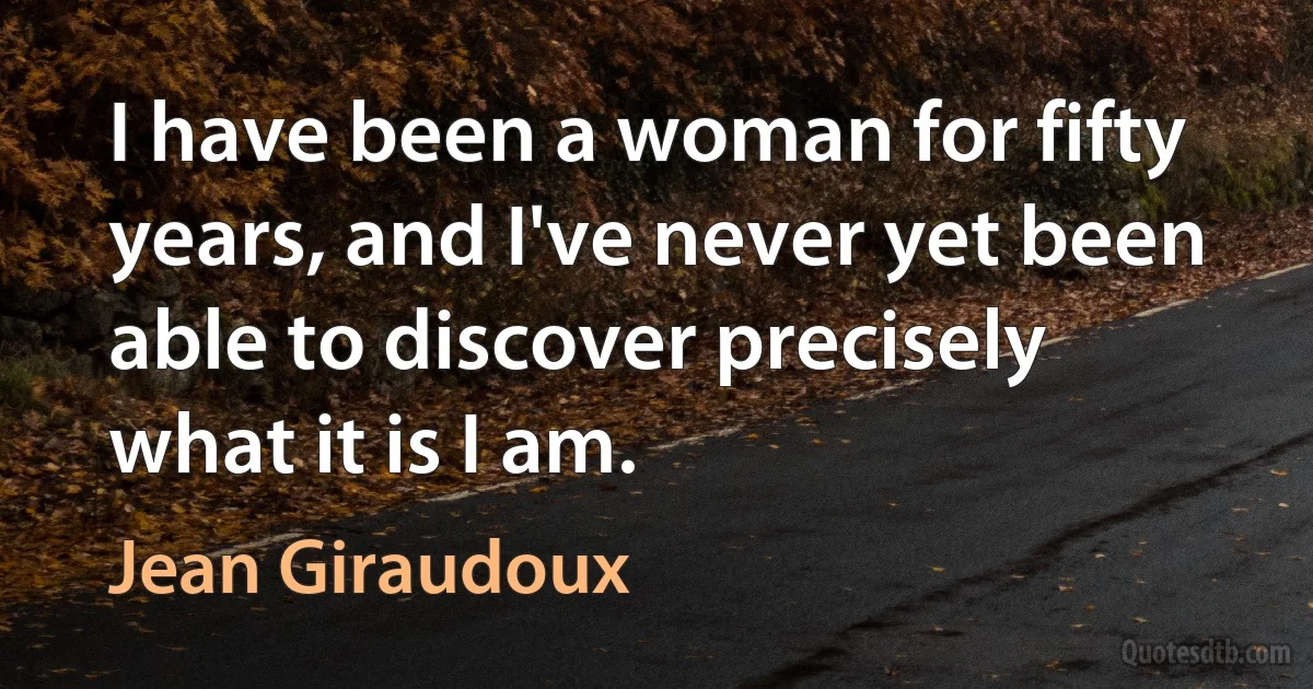 I have been a woman for fifty years, and I've never yet been able to discover precisely what it is I am. (Jean Giraudoux)