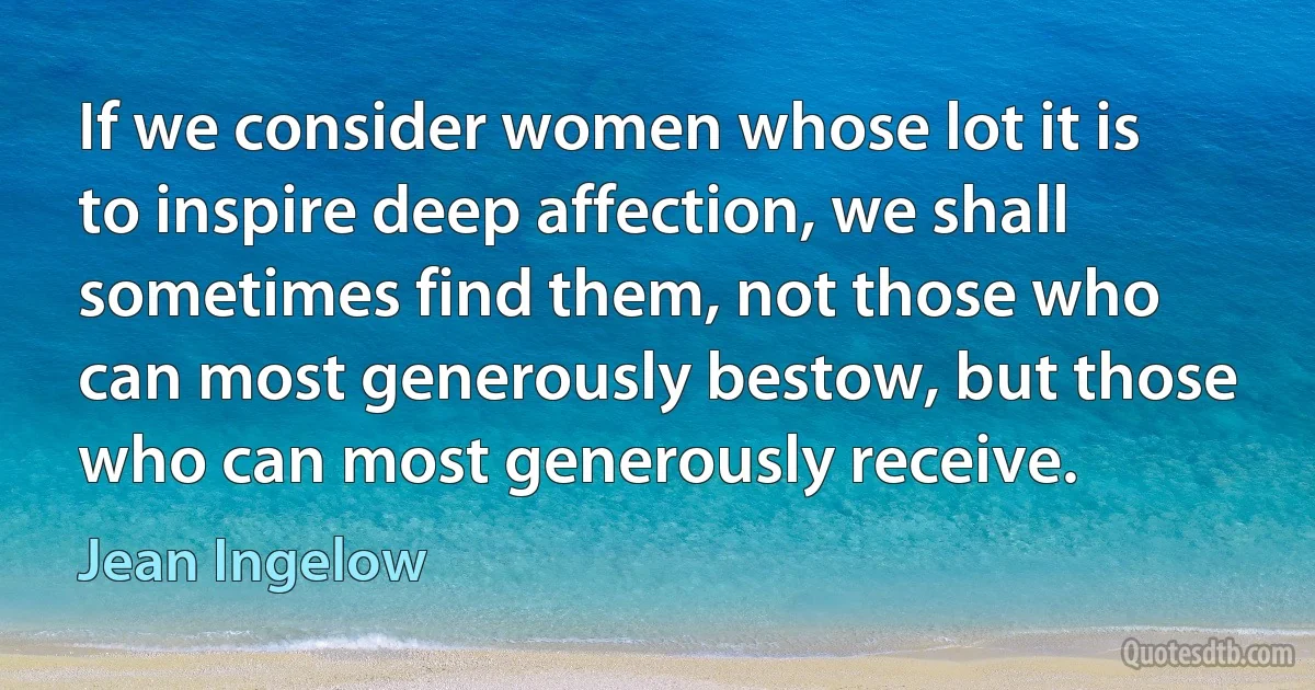 If we consider women whose lot it is to inspire deep affection, we shall sometimes find them, not those who can most generously bestow, but those who can most generously receive. (Jean Ingelow)