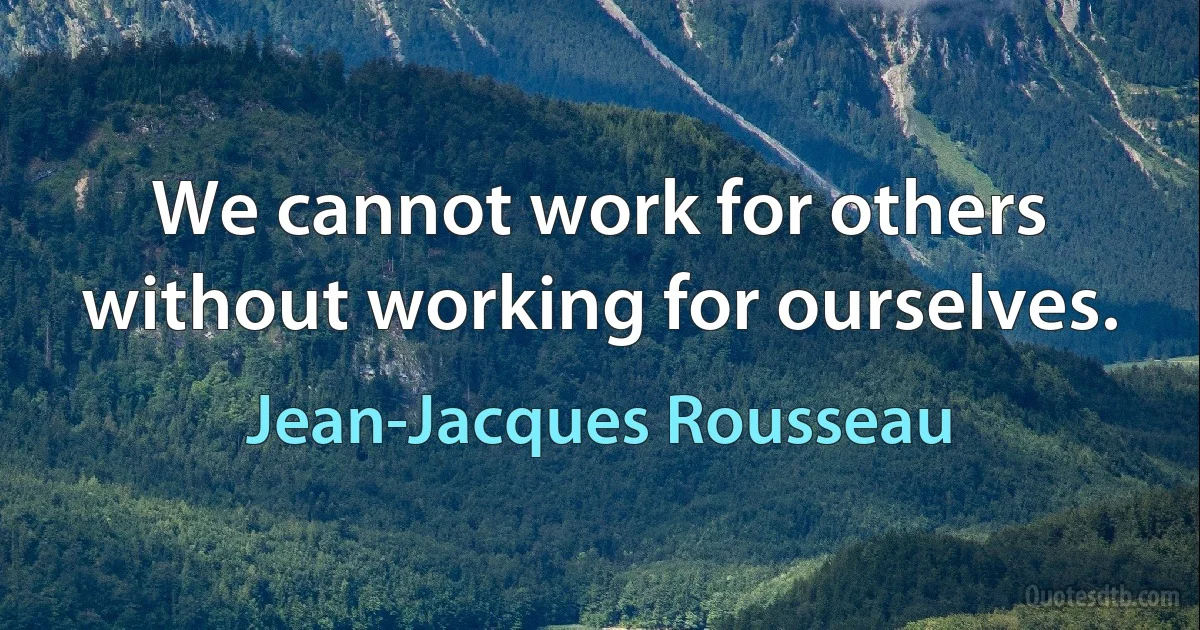 We cannot work for others without working for ourselves. (Jean-Jacques Rousseau)