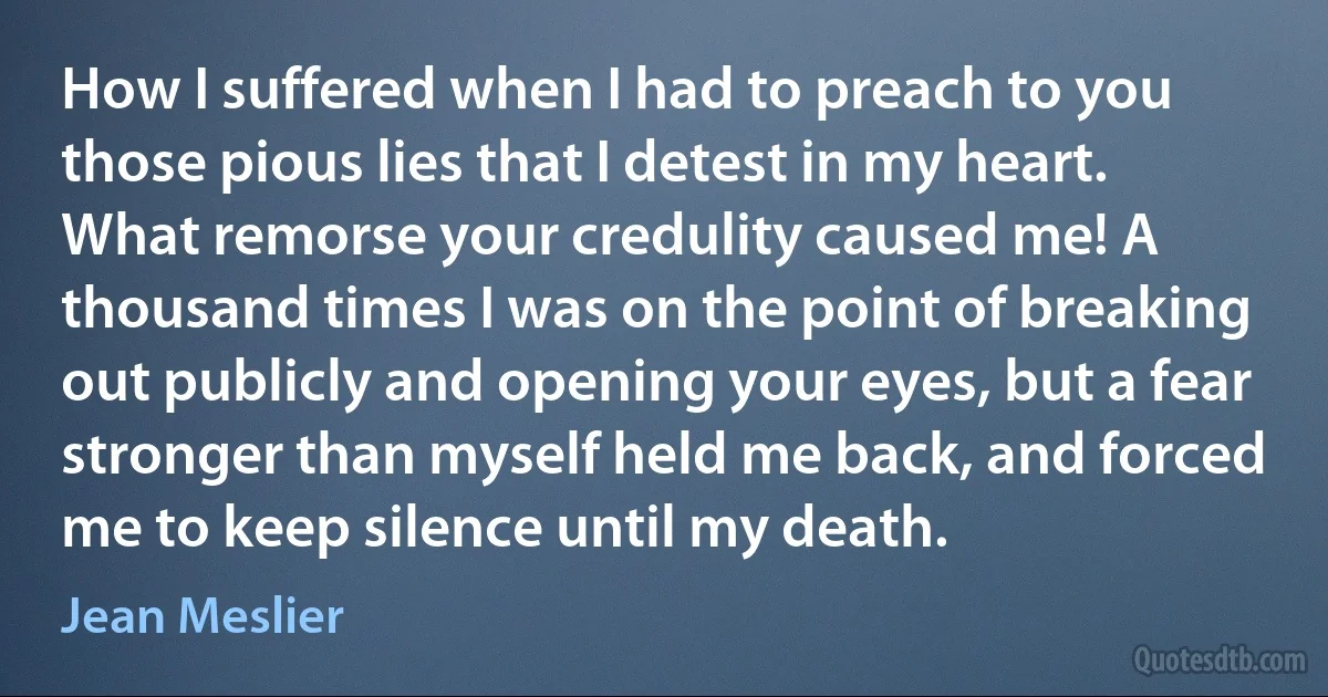 How I suffered when I had to preach to you those pious lies that I detest in my heart. What remorse your credulity caused me! A thousand times I was on the point of breaking out publicly and opening your eyes, but a fear stronger than myself held me back, and forced me to keep silence until my death. (Jean Meslier)