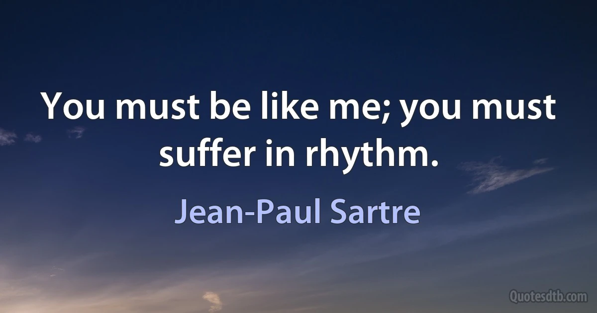 You must be like me; you must suffer in rhythm. (Jean-Paul Sartre)