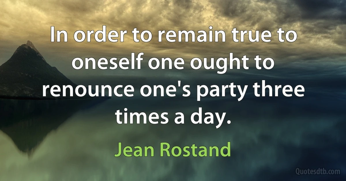 In order to remain true to oneself one ought to renounce one's party three times a day. (Jean Rostand)