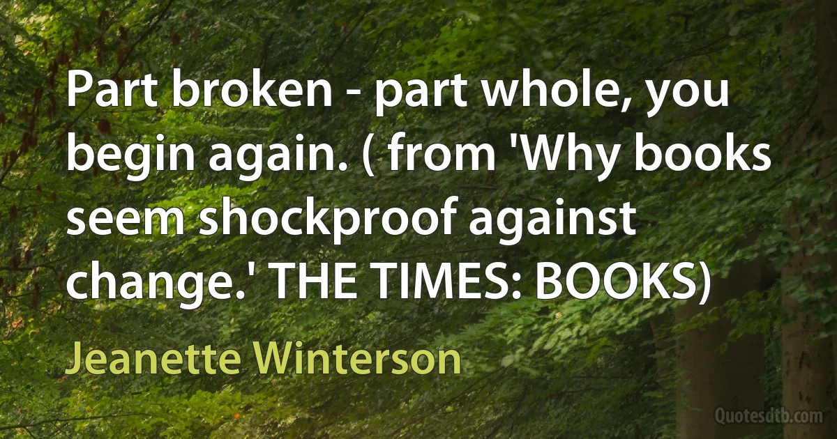 Part broken - part whole, you begin again. ( from 'Why books seem shockproof against change.' THE TIMES: BOOKS) (Jeanette Winterson)