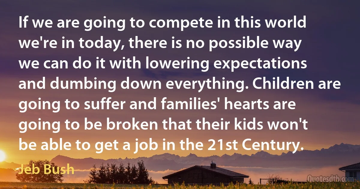 If we are going to compete in this world we're in today, there is no possible way we can do it with lowering expectations and dumbing down everything. Children are going to suffer and families' hearts are going to be broken that their kids won't be able to get a job in the 21st Century. (Jeb Bush)