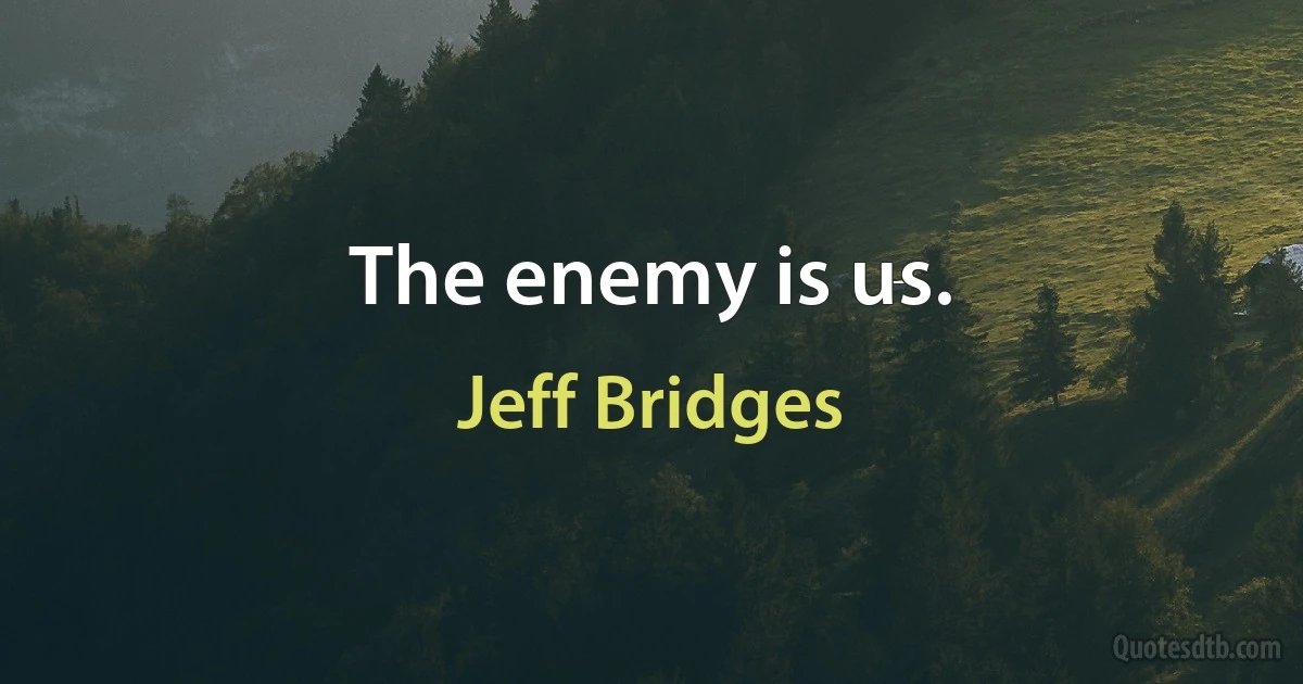 The enemy is us. (Jeff Bridges)