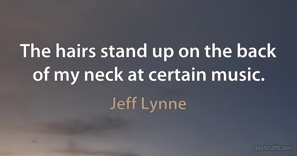 The hairs stand up on the back of my neck at certain music. (Jeff Lynne)