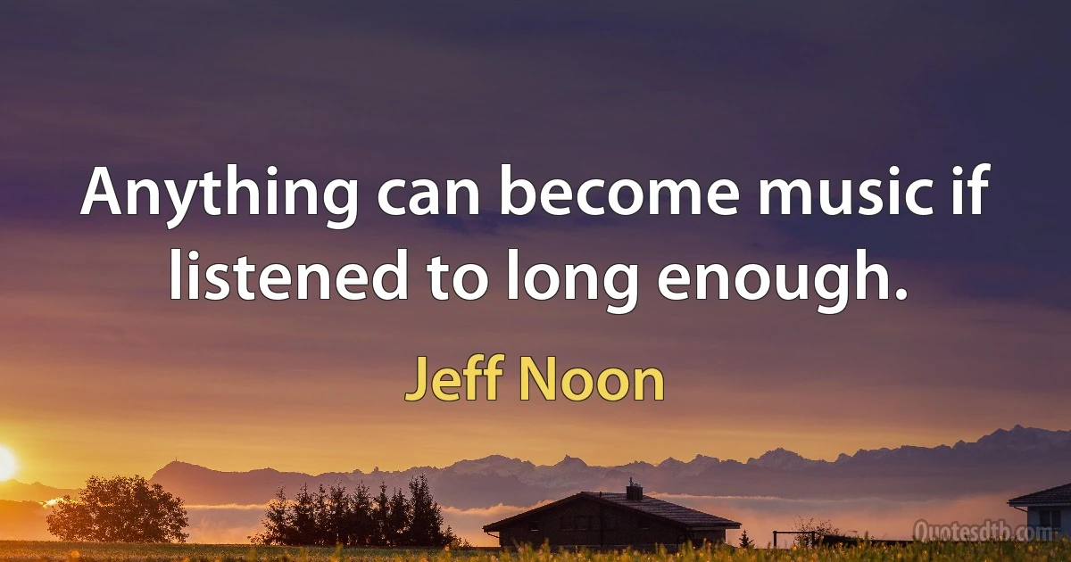 Anything can become music if listened to long enough. (Jeff Noon)