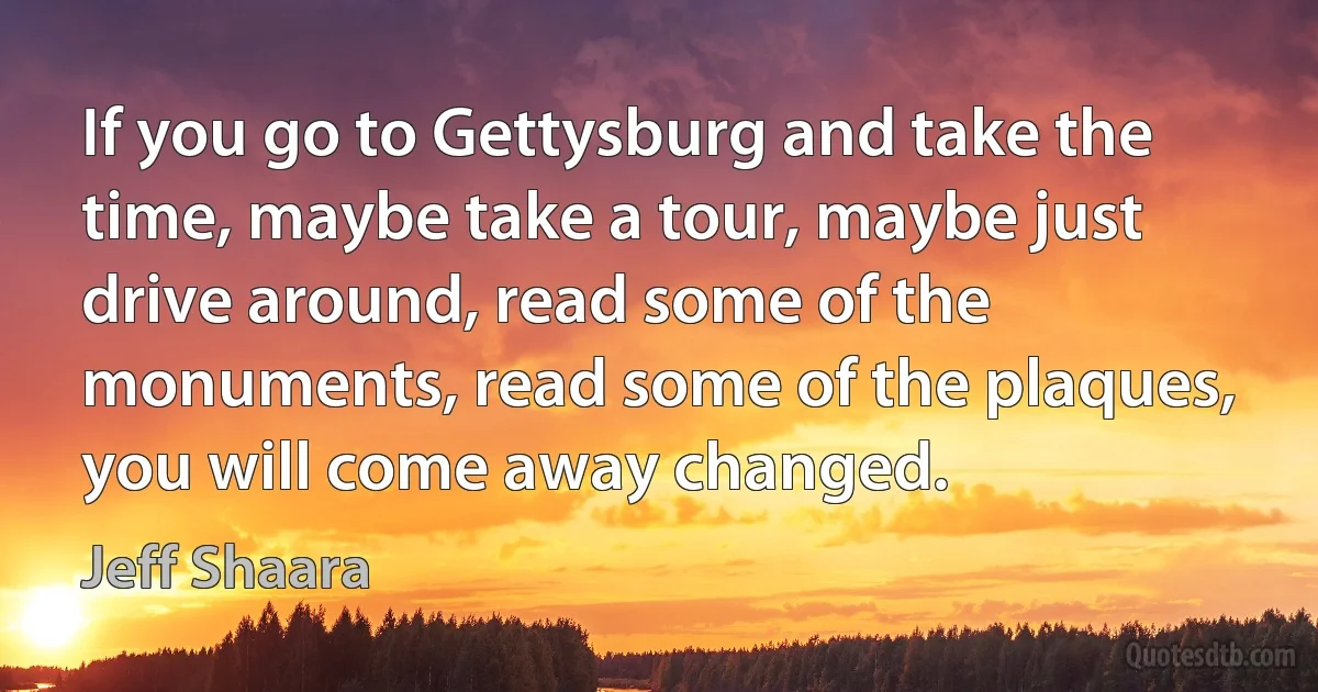 If you go to Gettysburg and take the time, maybe take a tour, maybe just drive around, read some of the monuments, read some of the plaques, you will come away changed. (Jeff Shaara)