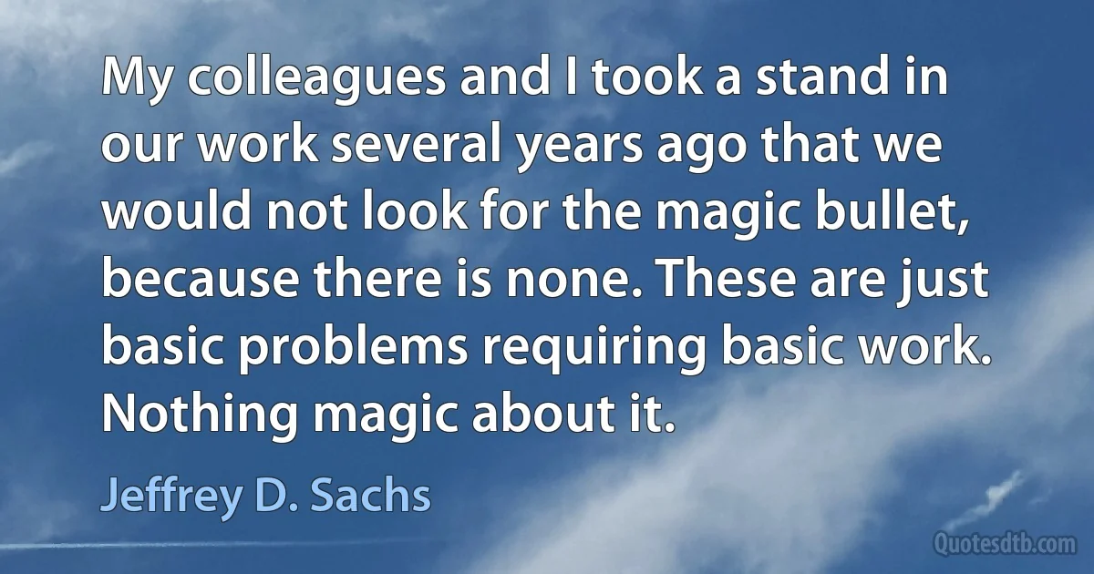 My colleagues and I took a stand in our work several years ago that we would not look for the magic bullet, because there is none. These are just basic problems requiring basic work. Nothing magic about it. (Jeffrey D. Sachs)