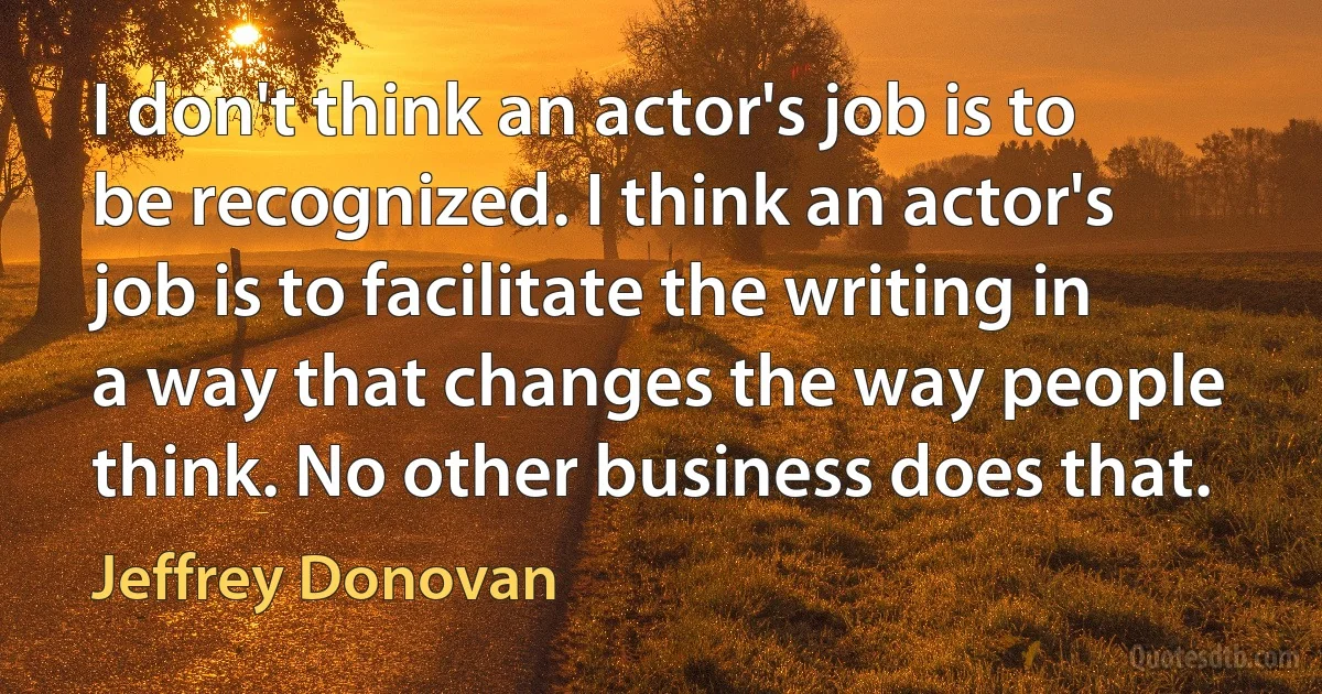 I don't think an actor's job is to be recognized. I think an actor's job is to facilitate the writing in a way that changes the way people think. No other business does that. (Jeffrey Donovan)