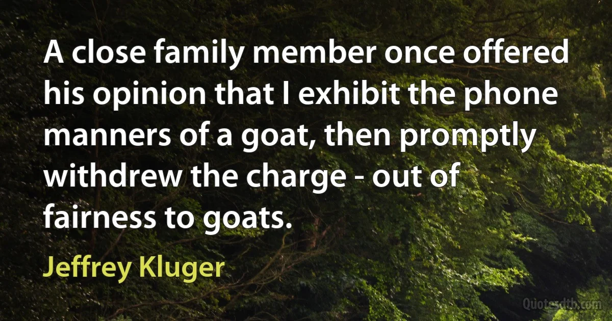 A close family member once offered his opinion that I exhibit the phone manners of a goat, then promptly withdrew the charge - out of fairness to goats. (Jeffrey Kluger)