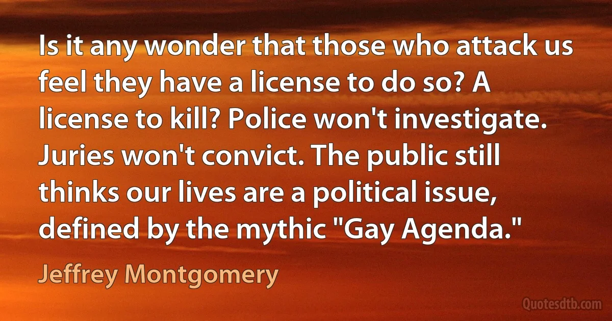 Is it any wonder that those who attack us feel they have a license to do so? A license to kill? Police won't investigate. Juries won't convict. The public still thinks our lives are a political issue, defined by the mythic "Gay Agenda." (Jeffrey Montgomery)