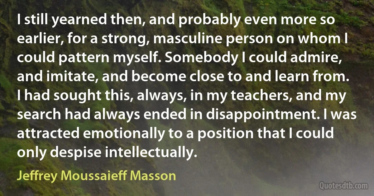 I still yearned then, and probably even more so earlier, for a strong, masculine person on whom I could pattern myself. Somebody I could admire, and imitate, and become close to and learn from. I had sought this, always, in my teachers, and my search had always ended in disappointment. I was attracted emotionally to a position that I could only despise intellectually. (Jeffrey Moussaieff Masson)