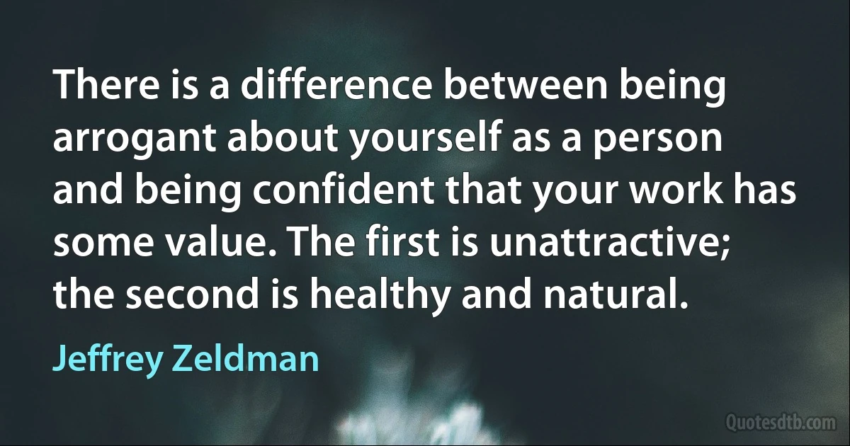 There is a difference between being arrogant about yourself as a person and being confident that your work has some value. The first is unattractive; the second is healthy and natural. (Jeffrey Zeldman)